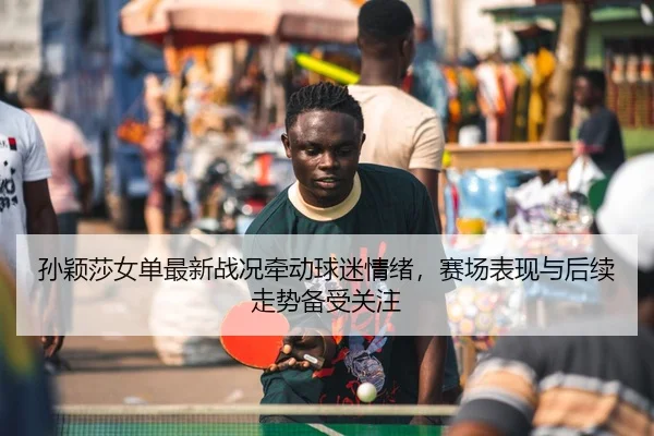 孙颖莎女单最新战况牵动球迷情绪，赛场表现与后续走势备受关注
